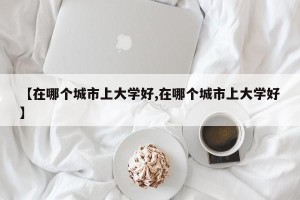【在哪个城市上大学好,在哪个城市上大学好】