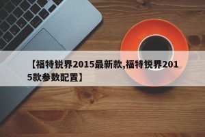 【福特锐界2015最新款,福特锐界2015款参数配置】
