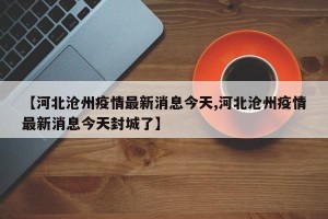 【河北沧州疫情最新消息今天,河北沧州疫情最新消息今天封城了】