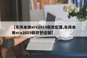 【东风本田xrv2019新款配置,东风本田xrv2019新款舒适版】