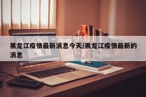 黑龙江疫情最新消息今天/黑龙江疫情最新的消息