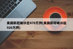 美国新冠确诊近470万例(美国新冠确诊超926万例)