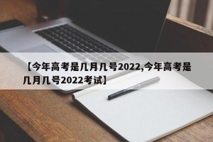 【今年高考是几月几号2022,今年高考是几月几号2022考试】
