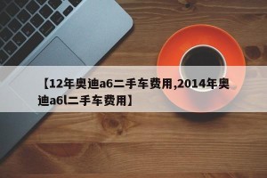 【12年奥迪a6二手车费用,2014年奥迪a6l二手车费用】