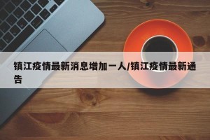 镇江疫情最新消息增加一人/镇江疫情最新通告