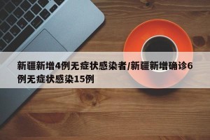 新疆新增4例无症状感染者/新疆新增确诊6例无症状感染15例