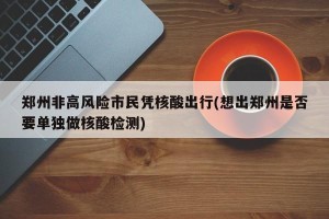 郑州非高风险市民凭核酸出行(想出郑州是否要单独做核酸检测)