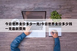 今日世界金价多少一克/今日世界金价多少钱一克最新费用