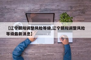 【辽宁朝阳调整风险等级,辽宁朝阳调整风险等级最新消息】