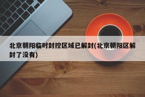 北京朝阳临时封控区域已解封(北京朝阳区解封了没有)