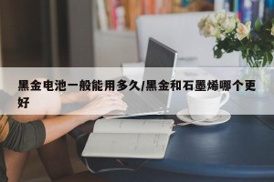 黑金电池一般能用多久/黑金和石墨烯哪个更好