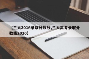 【兰大2016录取分数线,兰大高考录取分数线2020】