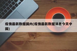 疫情最新数据国内(疫情最新数据消息今天中国)