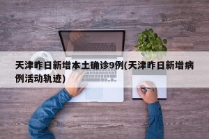 天津昨日新增本土确诊9例(天津昨日新增病例活动轨迹)