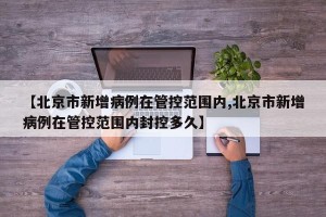 【北京市新增病例在管控范围内,北京市新增病例在管控范围内封控多久】