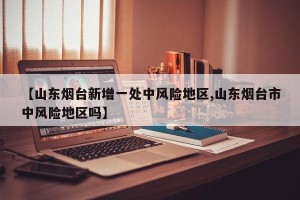 【山东烟台新增一处中风险地区,山东烟台市中风险地区吗】