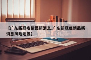 【广东新冠疫情最新消息,广东新冠疫情最新消息风险地区】