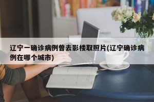 辽宁一确诊病例曾去影楼取照片(辽宁确诊病例在哪个城市)