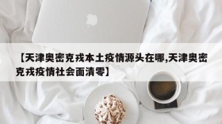 【天津奥密克戎本土疫情源头在哪,天津奥密克戎疫情社会面清零】