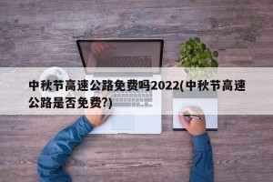 中秋节高速公路免费吗2022(中秋节高速公路是否免费?)