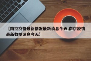 【南京疫情最新情况最新消息今天,南京疫情最新数据消息今天】