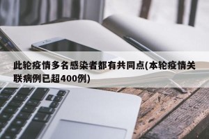 此轮疫情多名感染者都有共同点(本轮疫情关联病例已超400例)