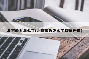 北京最近怎么了(北京最近怎么了疫情严重)
