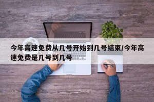 今年高速免费从几号开始到几号结束/今年高速免费是几号到几号