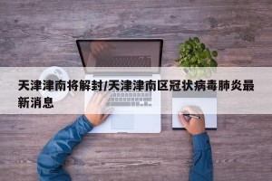 天津津南将解封/天津津南区冠状病毒肺炎最新消息