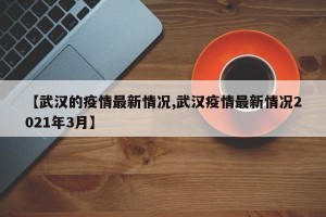 【武汉的疫情最新情况,武汉疫情最新情况2021年3月】