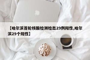 【哈尔滨首轮核酸检测检出29例阳性,哈尔滨29个阳性】