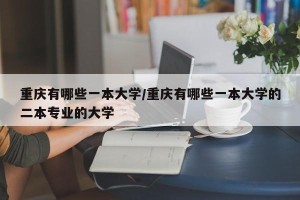 重庆有哪些一本大学/重庆有哪些一本大学的二本专业的大学