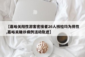 【嘉峪关阳性游客密接者26人核检均为阴性,嘉峪关确诊病例活动轨迹】