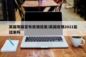 英国等国宣布疫情结束/英国疫情2021能结束吗