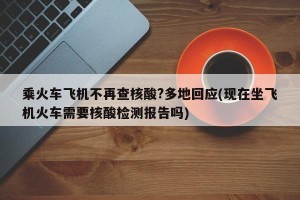 乘火车飞机不再查核酸?多地回应(现在坐飞机火车需要核酸检测报告吗)