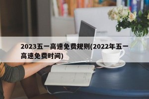 2023五一高速免费规则(2022年五一高速免费时间)