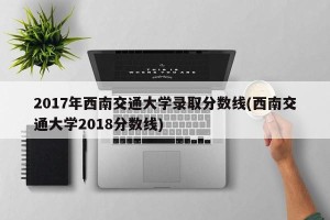 2017年西南交通大学录取分数线(西南交通大学2018分数线)