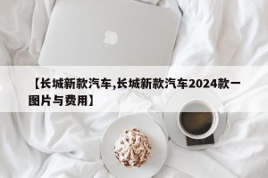 【长城新款汽车,长城新款汽车2024款一图片与费用】