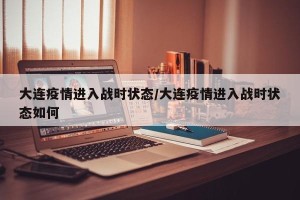 大连疫情进入战时状态/大连疫情进入战时状态如何
