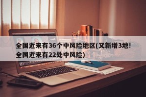 全国近来有36个中风险地区(又新增3地!全国近来有22处中风险)