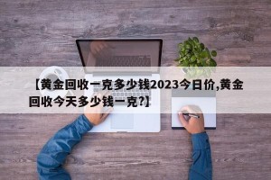 【黄金回收一克多少钱2023今日价,黄金回收今天多少钱一克?】