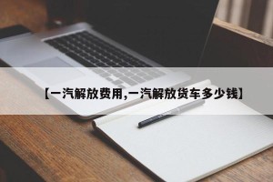 【一汽解放费用,一汽解放货车多少钱】