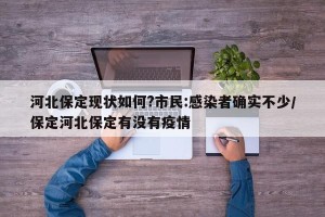 河北保定现状如何?市民:感染者确实不少/保定河北保定有没有疫情