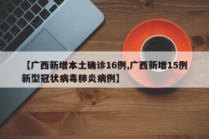 【广西新增本土确诊16例,广西新增15例新型冠状病毒肺炎病例】