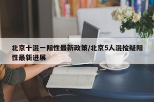 北京十混一阳性最新政策/北京5人混检疑阳性最新进展
