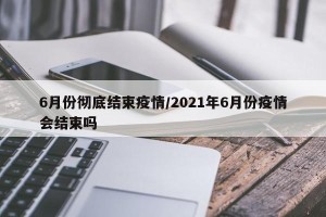 6月份彻底结束疫情/2021年6月份疫情会结束吗