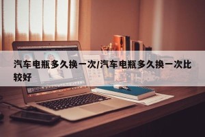 汽车电瓶多久换一次/汽车电瓶多久换一次比较好