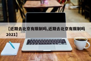 【近期去北京有限制吗,近期去北京有限制吗2021】