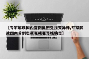 【专家解读国内首例奥密克戎变异株,专家解读国内首例奥密克戎变异株病毒】