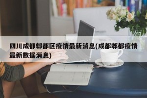 四川成都郫都区疫情最新消息(成都郫都疫情最新数据消息)
